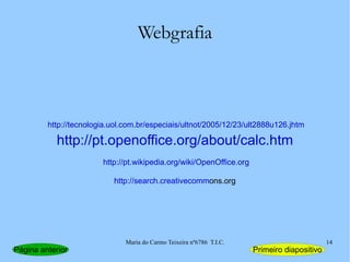 Webgrafia http://pt.openoffice.org/about/calc.htm http://tecnologia.uol.com.br/especiais/ultnot/2005/12/23/ult2888u126.jhtm http://pt.wikipedia.org/wiki/OpenOffice.org http://search.creativecomm ons.org Página anterior Primeiro diapositivo 