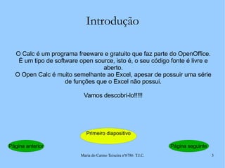 Introdução O Calc é um programa freeware e gratuito que faz parte do OpenOffice. É um tipo de software open source, isto é, o seu código fonte é livre e aberto. O Open Calc é muito semelhante ao Excel, apesar de possuir uma série de funções que o Excel não possui. Vamos descobri-lo!!!!! Página seguinte Página anterior Primeiro diapositivo 