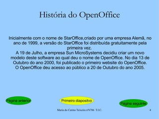 História do OpenOffice Inicialmente com o nome de StarOffice,criado por uma empresa Alemã, no ano de 1999, a versão do StarOffice foi distribuída gratuitamente pela primeira vez.  A 19 de Julho, a empresa Sun MicroSystems decidiu criar um novo modelo deste software ao qual deu o nome de OpenOffice. No dia 13 de Outubro do ano 2000, foi publicado o primeiro website do OpenOffice. O OpenOffice deu acesso ao público a 20 de Outubro do ano 2005. Página anterior Primeiro diapositvo Página seguinte 