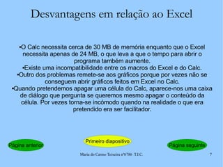 Desvantagens em relação ao Excel O Calc necessita cerca de 30 MB de memória enquanto que o Excel necessita apenas de 24 MB, o que leva a que o tempo para abrir o programa também aumente. Existe uma incompatibilidade entre os macros do Excel e do Calc. Outro dos problemas remete-se aos gráficos porque por vezes não se conseguem abrir gráficos feitos em Excel no Calc. Quando pretendemos apagar uma célula do Calc, aparece-nos uma caixa de diálogo que pergunta se queremos mesmo apagar o conteúdo da célula. Por vezes torna-se incómodo quando na realidade o que era pretendido era ser facilitador. Página anterior Primeiro diapositivo Página seguinte 