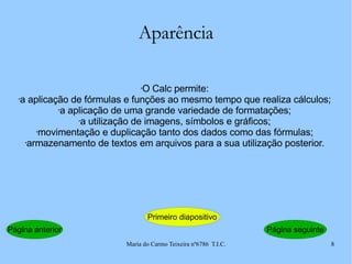 Aparência O Calc permite: a aplicação de fórmulas e funções ao mesmo tempo que realiza cálculos; a aplicação de uma grande variedade de formatações; a utilização de imagens, símbolos e gráficos; movimentação e duplicação tanto dos dados como das fórmulas; armazenamento de textos em arquivos para a sua utilização posterior. Página anterior Primeiro diapositivo Página seguinte 