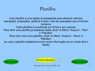 Planilha Uma planilha é uma tabela já preaparada para efectuar cálculos, operações, projecções, gráficos e todo o tipo de operações que envolvam números. Cada planilha é constituída por linhas e por colunas. Para abrir uma planilha já existente basta clicar no Menú “Arquivo”, “Abrir” e “Planilha”. Para criar uma nova planilha, cilcar no Menú “Arquivo”, “Novo” e “Planilha”. Ao usar a planilha trabalhamos com muita informação de um modo fácil e rápido. Página anterior Primeiro diapositivo Página seguinte 