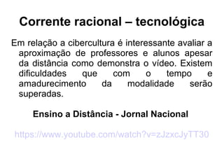 Corrente racional – tecnológica
Em relação a cibercultura é interessante avaliar a
aproximação de professores e alunos apesar
da distância como demonstra o vídeo. Existem
dificuldades que com o tempo e
amadurecimento da modalidade serão
superadas.
Ensino a Distância - Jornal Nacional
https://www.youtube.com/watch?v=zJzxcJyTT30
 