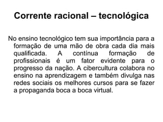 Corrente racional – tecnológica
No ensino tecnológico tem sua importância para a
formação de uma mão de obra cada dia mais
qualificada. A contínua formação de
profissionais é um fator evidente para o
progresso da nação. A cibercultura colabora no
ensino na aprendizagem e também divulga nas
redes sociais os melhores cursos para se fazer
a propaganda boca a boca virtual.
 