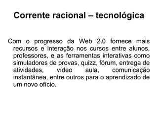 Corrente racional – tecnológica
Com o progresso da Web 2.0 fornece mais
recursos e interação nos cursos entre alunos,
professores, e as ferramentas interativas como
simuladores de provas, quizz, fórum, entrega de
atividades, vídeo aula, comunicação
instantânea, entre outros para o aprendizado de
um novo ofício.
 