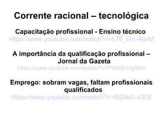 Corrente racional – tecnológica
Capacitação profissional - Ensino técnico
https://www.youtube.com/watch?v=L78_6m-4qxM
A importância da qualificação profissional –
Jornal da Gazeta
https://www.youtube.com/watch?v=P5400cUg9Mo
Emprego: sobram vagas, faltam profissionais
qualificados
https://www.youtube.com/watch?v=BS9eA-s3I3I
 