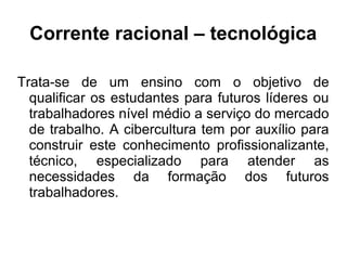 Corrente racional – tecnológica
Trata-se de um ensino com o objetivo de
qualificar os estudantes para futuros líderes ou
trabalhadores nível médio a serviço do mercado
de trabalho. A cibercultura tem por auxílio para
construir este conhecimento profissionalizante,
técnico, especializado para atender as
necessidades da formação dos futuros
trabalhadores.
 