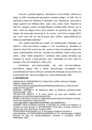 Uma das questões negativas abordadas no fórum também refere-se ao
plágio na EAD. Consideramos que apenas constatar o plágio na EAD não irá
solucionar a origem do problema. É necessário criar mecanismos para evitar o
plágio e garantir uma reflexão crítica    sobre esta prática muito frequente na
EAD. Em relação a pratica do plágio Morgan e O’Reilly(1999) afirmam que “a
maior     parte dos plágios ocorre como resultado da ignorância das regras de
citação, não sendo algo intencional. E de acordo com Primo e Lesage (2001)
isso ocorre pelo fato de que os cursos pela Internet “estão redefinindo os
limites da propriedade intelectual”.
         Uma medida importante que poderá ser adotada pelas instituições que
ofertam a EAD para diminuir o plágio é o de diversificar as atividades no
ambiente virtual. Pois o aluno que não produz um texto de qualidade, poderá ter
outras potencialidades, como por exemplo criar softwares, montar vídeos entre
outras     coisas. Nesta perspectiva o “professor pode projetar atividades que
instiguem os alunos a desenvolverem suas            habilidades em outro estilo de
aprender” (PALLOFF.R.M &PRATT, 2004, p.53).
         Acreditamos    que o grande desafio      não    esta   em criar softwares
para detectar    plágios.   Mas   o    ofertar   uma educação   de qualidade   com
a possibilidade de o aluno continuar o processo de construção de sua escrita e do
conhecimento sem recorrer ao plágio nos cursos ofertados pela EAD.
4. REFERÊNCIAS
CARVALHO.A.V.RODRIGUES.A.E. Paulo Freire e EAD: campo de múltiplas
relações. Disponível em:
<http://www.lanteuff.org/pigead/file.php/93/biblioteca/Semana_2_Texto_04.pdf>
Acesso em 09, ago.2011.
MORGAN, C&O’REILLY, M. Assessing Open na Distance Learners.London,
England:Kogan, 1999.
PALLOFF.R.M &PRATT, k. O aluno virtual: um guia para trabalhar com
estudantes on-line.Porto Alegre:Artmed,2004.
PRIMO,L,H&LESGE,T.Survey of intellectual property Issues for distance Learning
andOn-line educadores. Disponível em:
<www.usdla.org/ED_magazine/iluminactive/FEB01_Issue/article03.html.>
SCHMIDT, Maria Auxiliadora Schmidt. A formação do professor de História e o
cotidiano da sala de aula. In: BITTENCOURT, Circe (org.). O saber histórico na
sala de aula. 8.ed. São Paulo: Contexto, 2003.
STRUCHINER,M.&GIANNELLA,T.R. Educação a distância:conceitos e
potencialidades. IN:STRUCHINER,M.&GIANNELLA,T.R. Aprendizagem e Prática
Docente na Área da Saúde:paradigmas, conceitos e inovações. OPAS:
Washington, 2005.
 