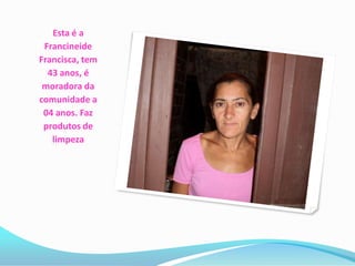 Esta é a
 Francineide
Francisca, tem
  43 anos, é
 moradora da
comunidade a
 04 anos. Faz
 produtos de
   limpeza
 