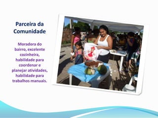 Parceira da
Comunidade
   Moradora do
 bairro, excelente
     cozinheira,
  habilidade para
    coordenar e
planejar atividades,
  habilidade para
trabalhos manuais.
 