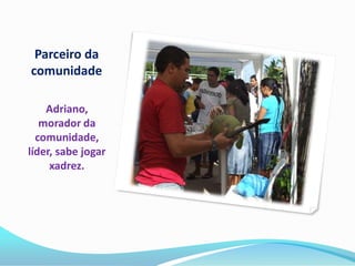 Parceiro da
comunidade

    Adriano,
   morador da
  comunidade,
líder, sabe jogar
     xadrez.
 