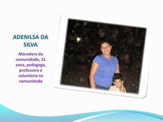 ADENILSA DA
   SILVA
 Moradora da
comunidade, 31
anos, pedagoga,
  professora e
 voluntária na
  comunidade
 