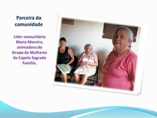 Parceira da
 comunidade

 Líder comunitária
  Maria Moreira,
   animadora do
Grupo de Mulheres
da Capela Sagrada
      Família.
 