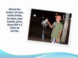 Misael dos
Santos, 15 anos,
 muito tímido,
 faz pipas, joga
 futebol, pinta,
 dança REP e é
    atleta de
     corrida.
 