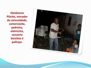 Gleidstone
Plácito, morador
da comunidade,
  comerciante,
    pedreiro,
   eletricista,
    conserta
   bicicleta é
    palhaço.
 