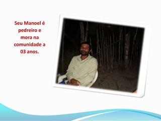 Seu Manoel é
  pedreiro e
   mora na
comunidade a
   03 anos.
 