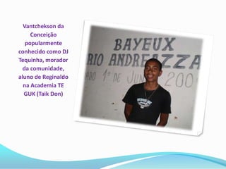 Vantchekson da
     Conceição
   popularmente
conhecido como DJ
Tequinha, morador
  da comunidade,
aluno de Reginaldo
  na Academia TE
  GUK (Taik Don)
 