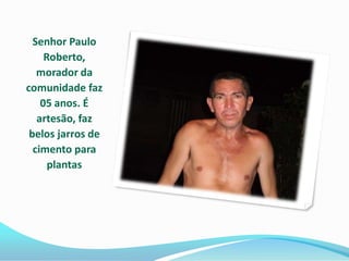 Senhor Paulo
     Roberto,
   morador da
comunidade faz
    05 anos. É
   artesão, faz
 belos jarros de
  cimento para
      plantas
 