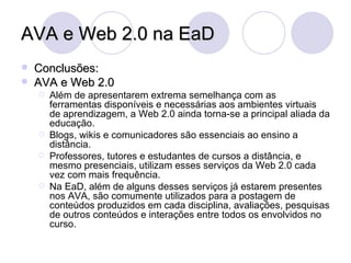 AVA e Web 2.0 na EaD Conclusões: AVA e Web 2.0 Além de apresentarem extrema semelhança com as ferramentas disponíveis e necessárias aos ambientes virtuais de aprendizagem, a Web 2.0 ainda torna-se a principal aliada da educação. Blogs, wikis e comunicadores são essenciais ao ensino a distância. Professores, tutores e estudantes de cursos a distância, e mesmo presenciais, utilizam esses serviços da Web 2.0 cada vez com mais frequência. Na EaD, além de alguns desses serviços já estarem presentes nos AVA, são comumente utilizados para a postagem de conteúdos produzidos em cada disciplina, avaliações, pesquisas de outros conteúdos e interações entre todos os envolvidos no curso. 