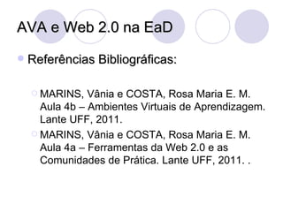 AVA e Web 2.0 na EaD Referências Bibliográficas: MARINS, Vânia e COSTA, Rosa Maria E. M. Aula 4b – Ambientes Virtuais de Aprendizagem. Lante UFF, 2011. MARINS, Vânia e COSTA, Rosa Maria E. M. Aula 4a – Ferramentas da Web 2.0 e as Comunidades de Prática. Lante UFF, 2011.  . 