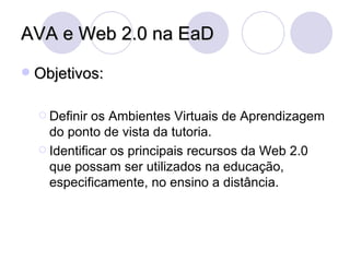 AVA e Web 2.0 na EaD Objetivos: Definir os Ambientes Virtuais de Aprendizagem do ponto de vista da tutoria. Identificar os principais recursos da Web 2.0 que possam ser utilizados na educação, especificamente, no ensino a distância. 