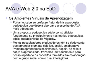 AVA e Web 2.0 na EaD Os Ambientes Virtuais de Aprendizagem Portanto, cabe ao professor/tutor definir a proposta pedagógica que deseja abordar e a escolha do AVA mais adequado. Uma proposta pedagógica sócio-construtivista fundamenta-se principalmente nas teorias e pesquisas sócio-interacionistas de Vigotsky. Muitos pesquisadores e educadores têm se dado conta que aprender é um ato coletivo, social, colaborativo. Primeiro aprendemos socialmente, depois, ao refletir sobre o aprendizado, trazemos individualmente para nosso repertório os conceitos formados em colaboração com o grupo social com o qual interagimos. 