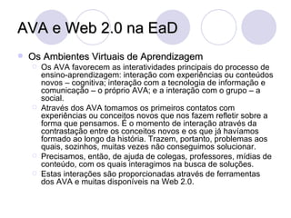 AVA e Web 2.0 na EaD Os Ambientes Virtuais de Aprendizagem Os AVA favorecem as interatividades principais do processo de ensino-aprendizagem: interação com experiências ou conteúdos novos – cognitiva; interação com a tecnologia de informação e comunicação – o próprio AVA; e a interação com o grupo – a social.  Através dos AVA tomamos os primeiros contatos com experiências ou conceitos novos que nos fazem refletir sobre a forma que pensamos. É o momento de interação através da contrastação entre os conceitos novos e os que já havíamos formado ao longo da história. Trazem, portanto, problemas aos quais, sozinhos, muitas vezes não conseguimos solucionar. Precisamos, então, de ajuda de colegas, professores, mídias de conteúdo, com os quais interagimos na busca de soluções. Estas interações são proporcionadas através de ferramentas dos AVA e muitas disponíveis na Web 2.0. 