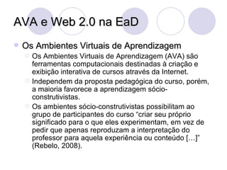 AVA e Web 2.0 na EaD Os Ambientes Virtuais de Aprendizagem Os Ambientes Virtuais de Aprendizagem (AVA) são ferramentas computacionais destinadas à criação e exibição interativa de cursos através da Internet. Independem da proposta pedagógica do curso, porém, a maioria favorece a aprendizagem sócio-construtivistas. Os ambientes sócio-construtivistas possibilitam ao grupo de participantes do curso “criar seu próprio significado para o que eles experimentam, em vez de pedir que apenas reproduzam a interpretação do professor para aquela experiência ou conteúdo […]” (Rebelo, 2008). 
