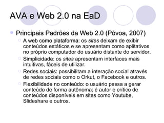 AVA e Web 2.0 na EaD Principais Padrões da Web 2.0 (Póvoa, 2007) A web como plataforma:  os  sites  deixam de exibir conteúdos estáticos e se apresentam como aplitativos no próprio computador do usuário distante do servidor. Simplicidade:  os  sites  apresentam interfaces mais intuitivas, fáceis de utilizar. Redes sociais:  possibilitam a interação social através de redes sociais como o Orkut, o Facebook e outros. Flexibilidade no conteúdo:  o usuário passa a gerar conteúdo de forma autônoma; é autor e crítico de conteúdos disponíveis em sites como Youtube, Slideshare e outros. 