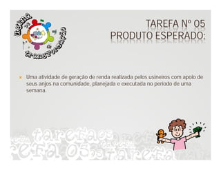 TAREFA Nº 05
                                      PRODUTO ESPERADO:


   Uma atividade de geração de renda realizada pelos usineiros com apoio de
    seus anjos na comunidade, planejada e executada no período de uma
    semana.
 