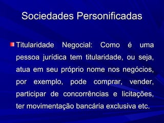 Sociedades PersonificadasSociedades Personificadas
Titularidade Negocial: Como é umaTitularidade Negocial: Como é uma
pessoa jurídica tem titularidade, ou seja,pessoa jurídica tem titularidade, ou seja,
atua em seu próprio nome nos negócios,atua em seu próprio nome nos negócios,
por exemplo, pode comprar, vender,por exemplo, pode comprar, vender,
participar de concorrências e licitações,participar de concorrências e licitações,
ter movimentação bancária exclusiva etc.ter movimentação bancária exclusiva etc.
 