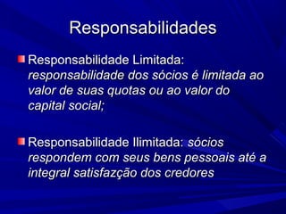 ResponsabilidadesResponsabilidades
Responsabilidade Limitada:Responsabilidade Limitada:
responsabilidade dos sócios é limitada aoresponsabilidade dos sócios é limitada ao
valor de suas quotas ou ao valor dovalor de suas quotas ou ao valor do
capital social;capital social;
Responsabilidade Ilimitada:Responsabilidade Ilimitada: sóciossócios
respondem com seus bens pessoais até arespondem com seus bens pessoais até a
integral satisfazção dos credoresintegral satisfazção dos credores
 