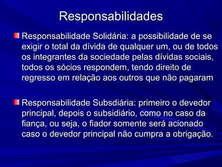 ResponsabilidadesResponsabilidades
Responsabilidade Solidária:Responsabilidade Solidária: a possibilidade de sea possibilidade de se
exigir o total da dívida de qualquer um, ou de todosexigir o total da dívida de qualquer um, ou de todos
os integrantes da sociedade pelas dívidas sociais,os integrantes da sociedade pelas dívidas sociais,
todos os sócios respondem, tendo direito detodos os sócios respondem, tendo direito de
regresso em relação aos outros que não pagaramregresso em relação aos outros que não pagaram
Responsabilidade Subsdiária:Responsabilidade Subsdiária: primeiro o devedorprimeiro o devedor
principal, depois o subsidiário, como no caso daprincipal, depois o subsidiário, como no caso da
fiança, ou seja, o fiador somente será acionadofiança, ou seja, o fiador somente será acionado
caso o devedor principal não cumpra a obrigação.caso o devedor principal não cumpra a obrigação.
 