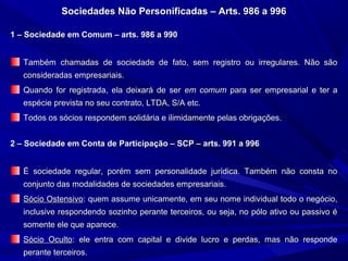 Sociedades Não Personificadas – Arts. 986 a 996Sociedades Não Personificadas – Arts. 986 a 996
1 – Sociedade em Comum – arts. 986 a 9901 – Sociedade em Comum – arts. 986 a 990
Também chamadas de sociedade de fato, sem registro ou irregulares. Não sãoTambém chamadas de sociedade de fato, sem registro ou irregulares. Não são
consideradas empresariais.consideradas empresariais.
Quando for registrada, ela deixará de serQuando for registrada, ela deixará de ser em comumem comum para ser empresarial e ter apara ser empresarial e ter a
espécie prevista no seu contrato, LTDA, S/A etc.espécie prevista no seu contrato, LTDA, S/A etc.
Todos os sócios respondem solidária e ilimidamente pelas obrigações.Todos os sócios respondem solidária e ilimidamente pelas obrigações.
2 – Sociedade em Conta de Participação – SCP – arts. 991 a 9962 – Sociedade em Conta de Participação – SCP – arts. 991 a 996
É sociedade regular, porém sem personalidade jurídica. Também não consta noÉ sociedade regular, porém sem personalidade jurídica. Também não consta no
conjunto das modalidades de sociedades empresariais.conjunto das modalidades de sociedades empresariais.
Sócio OstensivoSócio Ostensivo: quem assume unicamente, em seu nome individual todo o negócio,: quem assume unicamente, em seu nome individual todo o negócio,
inclusive respondendo sozinho perante terceiros, ou seja, no pólo ativo ou passivo éinclusive respondendo sozinho perante terceiros, ou seja, no pólo ativo ou passivo é
somente ele que aparece.somente ele que aparece.
Sócio OcultoSócio Oculto: ele entra com capital e divide lucro e perdas, mas não responde: ele entra com capital e divide lucro e perdas, mas não responde
perante terceiros.perante terceiros.
 