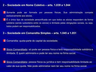 2 – Sociedade em Nome Coletivo – arts. 1.039 a 1.0442 – Sociedade em Nome Coletivo – arts. 1.039 a 1.044
Somente pode ser formada por pessoas físicas. Sua administração competeSomente pode ser formada por pessoas físicas. Sua administração compete
exclusivamente aos sócios.exclusivamente aos sócios.
É o único tipo de sociedade personificada em que todos os sócios respondem de formaÉ o único tipo de sociedade personificada em que todos os sócios respondem de forma
solidária (sendo subsidiária entre os sócios) e ilimitada pelas obrigações sociais, ou seja,solidária (sendo subsidiária entre os sócios) e ilimitada pelas obrigações sociais, ou seja,
todos podem ser responsabilizados.todos podem ser responsabilizados.
3 – Sociedade em Comandita Simples – arts. 1.045 a 1.0513 – Sociedade em Comandita Simples – arts. 1.045 a 1.051
Comandita: quota-parte do capital da sociedade;Comandita: quota-parte do capital da sociedade;
Sócio ComanditadoSócio Comanditado: só pode ser pessoa física e terá responsabilidade solidária e: só pode ser pessoa física e terá responsabilidade solidária e
ilimitada. É quem administra e pode ter seu nome na firma social.ilimitada. É quem administra e pode ter seu nome na firma social.
Sócio ComanditárioSócio Comanditário: pessoa física ou jurídica e tem responsabilidade limitada ao: pessoa física ou jurídica e tem responsabilidade limitada ao
valor de sua quota. Não pode administrar nem ter seu nome na firma socialvalor de sua quota. Não pode administrar nem ter seu nome na firma social..
 