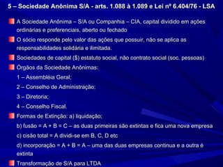 5 – Sociedade Anônima S/A - arts. 1.088 à 1.089 e Lei nº 6.404/76 - LSA5 – Sociedade Anônima S/A - arts. 1.088 à 1.089 e Lei nº 6.404/76 - LSA
A Sociedade Anônima – S/A ou Companhia – CIA, capital dividido em açõesA Sociedade Anônima – S/A ou Companhia – CIA, capital dividido em ações
ordinárias e preferenciais, aberto ou fechadoordinárias e preferenciais, aberto ou fechado
O sócio responde pelo valor das ações que possuir, não se aplica asO sócio responde pelo valor das ações que possuir, não se aplica as
responsabilidades solidária e ilimitada.responsabilidades solidária e ilimitada.
Sociedades de capital ($) estatuto social, não contrato social (soc. pessoas)Sociedades de capital ($) estatuto social, não contrato social (soc. pessoas)
Órgãos da Sociedade Anônimas:Órgãos da Sociedade Anônimas:
1 – Assembléia Geral;1 – Assembléia Geral;
2 – Conselho de Administração;2 – Conselho de Administração;
3 – Diretoria;3 – Diretoria;
4 – Conselho Fiscal.4 – Conselho Fiscal.
Formas de Extinção: a) liquidação;Formas de Extinção: a) liquidação;
b) fusão = A + B = C – as duas primeiras são extintas e fica uma nova empresab) fusão = A + B = C – as duas primeiras são extintas e fica uma nova empresa
c) cisão total = A dividi-se em B, C, D etcc) cisão total = A dividi-se em B, C, D etc
d) incorporação = A + B = A – uma das duas empresas continua e a outra éd) incorporação = A + B = A – uma das duas empresas continua e a outra é
extintaextinta
Transformação de S/A para LTDATransformação de S/A para LTDA
 
