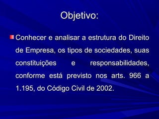Objetivo:Objetivo:
Conhecer e analisar a estrutura do DireitoConhecer e analisar a estrutura do Direito
de Empresa, os tipos de sociedades, suasde Empresa, os tipos de sociedades, suas
constituições e responsabilidades,constituições e responsabilidades,
conforme está previsto nos arts. 966 aconforme está previsto nos arts. 966 a
1.195, do Código Civil de 2002.1.195, do Código Civil de 2002.
 