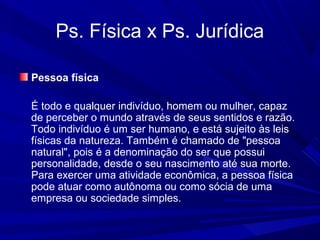 Ps. Física x Ps. Jurídica
Pessoa física
É todo e qualquer indivíduo, homem ou mulher, capaz
de perceber o mundo através de seus sentidos e razão.
Todo indivíduo é um ser humano, e está sujeito às leis
físicas da natureza. Também é chamado de "pessoa
natural", pois é a denominação do ser que possui
personalidade, desde o seu nascimento até sua morte.
Para exercer uma atividade econômica, a pessoa física
pode atuar como autônoma ou como sócia de uma
empresa ou sociedade simples.
 