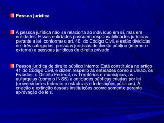 Pessoa jurídica
A pessoa jurídica não se relaciona ao indivíduo em si, mas em
entidades. Essas entidades possuem responsabilidades jurídicas
perante a lei, conforme o art. 40, do Código Civil, e estão divididas
em três categorias: pessoas jurídicas de direito público (interno e
externo) e pessoas jurídicas de direito privado.
Pessoa jurídica de direito público interno: Está constituída no artigo
41 do Código Civil, e dizem respeito às entidades como a União, os
Estados, o Distrito Federal, os Territórios e municípios, as
autarquias (como o INSS) e entidades públicas criadas por lei
(universidades federais e estaduais e federações públicas). A
criação e extinção dessas instituições ocorre somente perante
aprovação de leis.
 