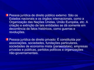 Pessoa jurídica de direito público externo: São os
Estados nacionais e os órgãos internacionais, como a
Organização das Nações Unidas, União Européia, etc. A
criação e extinção de tais entidades se dá somente em
decorrência de fatos históricos, como guerras e
revoluções.
Pessoa jurídica de direito privado: É constituída por
associações, sociedades, fundações particulares,
sociedades de economia mista (paraestatais), empresas
privadas e públicas, partidos políticos e organizações
não-governamentais.
 