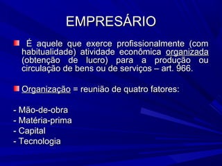 EMPRESÁRIOEMPRESÁRIO
É aquele que exerce profissionalmente (comÉ aquele que exerce profissionalmente (com
habitualidade) atividade econômicahabitualidade) atividade econômica organizadaorganizada
(obtenção de lucro) para a produção ou(obtenção de lucro) para a produção ou
circulação de bens ou de serviços – art. 966.circulação de bens ou de serviços – art. 966.
OrganizaçãoOrganização = reunião de quatro fatores:= reunião de quatro fatores:
- Mão-de-obra- Mão-de-obra
- Matéria-prima- Matéria-prima
- Capital- Capital
- Tecnologia- Tecnologia
 