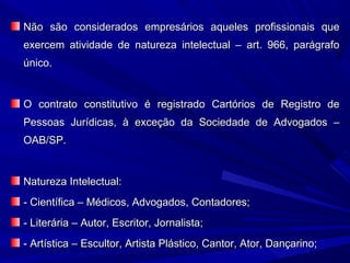 Não são considerados empresários aqueles profissionais queNão são considerados empresários aqueles profissionais que
exercem atividade de natureza intelectual – art. 966, parágrafoexercem atividade de natureza intelectual – art. 966, parágrafo
único.único.
O contrato constitutivo é registrado Cartórios de Registro deO contrato constitutivo é registrado Cartórios de Registro de
Pessoas Jurídicas, à exceção da Sociedade de Advogados –Pessoas Jurídicas, à exceção da Sociedade de Advogados –
OAB/SP.OAB/SP.
Natureza Intelectual:Natureza Intelectual:
- Científica – Médicos, Advogados, Contadores;- Científica – Médicos, Advogados, Contadores;
- Literária – Autor, Escritor, Jornalista;- Literária – Autor, Escritor, Jornalista;
- Artística – Escultor, Artista Plástico, Cantor, Ator, Dançarino;- Artística – Escultor, Artista Plástico, Cantor, Ator, Dançarino;
 