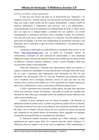 Oficina de formação “A Biblioteca Escolar 2.0”

procurar, encontrar e utilizar informação).
       É claro que este serviço não pode ser só desenvolvido por “máquinas”, “As
máquinas somos nós”, portanto mais do que uma questão meramente tecnológica, pelo
lugar que ocupa e pelas tarefas que lhe compete desempenhar, a atitude e perfil do
professor bibliotecário é fundamental neste processo, com a sua alfabetização e
consciencialização acerca da importância da implementação da Web 2.0. Deste modo,
deve ser capaz de se adequar/adaptar à realidade dos seus usuários e de evoluir
acompanhando as sistemáticas alterações a que a sociedade é sujeita. Ser aventureiro,
sem receio de correr riscos, experimentar para ver se funciona. Necessita também de ter
gosto pela investigação e de testar esta multiplicidade de ferramentas colocadas à sua
disposição, pois só utilizando é capaz de avaliar continuamente o seu potencial para a
sua biblioteca.
       Atualmente a informação na minha biblioteca é divulgada online através de um
blogue (http://befgc.blogspot.com) que se baseia na construção coletiva do
conhecimento, utilizando um forte potencial de interatividade. É uma ferramenta
indispensável para o processo de desenvolvimento das atividades que são desenvolvidas
na biblioteca. Tentamos atualizar, autenticar e tornar o mesmo fidedigno, sendo para
isso necessário tempo e muita dedicação.
       Ainda não utilizamos o Facebook para apresentarmos aquilo que fazemos, é
urgente a mudança de mentalidade no corpo docente para a utilização desta rede social,
tão em voga e importante, para implementar mais ferramentas da Web 2.0, que
permitirão uma aproximação à BE 2.0. Uma das ferramentas que poderemos utilizar
com o Facebook são as mensagens síncronas, através do chat, que cada vez mais
permitem não só escrever mas também ver e ouvir, permitindo aos usuários falarem em
direto com os bibliotecários, como se estivessem na biblioteca (espaço físico).
        A Wiki é igualmente uma ferramenta a poder aplicar, que pode fazer aproximar
alunos com interesses comuns da biblioteca e que pode ser usada, por exemplo para
discussão de obras lidas, para construção coletiva de trabalhos de turmas diferentes mas
sobre a mesma temática, etc.
        Também se torna emergente criar um fórum de partilha e de discussão na
plataforma moodle da minha escola. A política de gestão da coleção terá de ser alterada.
A primazia do material livro, face à necessidade de uma experiência multimédia, deverá
dar lugar a novos formatos. Há que encarar um novo conceito de coleção que passará
pela integração de um grande número de documentos online, agrupados em catálogos
enriquecidos pela possibilidade de comentários dos utilizadores.
        É, finalmente, também necessário considerar que a Web continuará a mudar
rapidamente por algum tempo. Web 2.0 é somente uma das muitas mudanças. As
bibliotecas devem-se adaptar a ela, assim como se adaptaram à Web originalmente, e


Marta Cristina Teixeira Cardoso Maia Medeiros (Sessão 2 – Tarefa 1)                  2
 