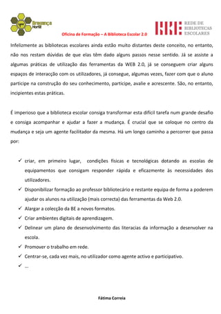 Oficina de Formação – A Biblioteca Escolar 2.0

Infelizmente as bibliotecas escolares ainda estão muito distantes deste conceito, no entanto,
não nos restam dúvidas de que elas têm dado alguns passos nesse sentido. Já se assiste a
algumas práticas de utilização das ferramentas da WEB 2.0, já se conseguem criar alguns
espaços de interacção com os utilizadores, já consegue, algumas vezes, fazer com que o aluno
participe na construção do seu conhecimento, participe, avalie e acrescente. São, no entanto,
incipientes estas práticas.


É imperioso que a biblioteca escolar consiga transformar esta difícil tarefa num grande desafio
e consiga acompanhar e ajudar a fazer a mudança. É crucial que se coloque no centro da
mudança e seja um agente facilitador da mesma. Há um longo caminho a percorrer que passa
por:


    criar, em primeiro lugar,        condições físicas e tecnológicas dotando as escolas de
       equipamentos que consigam responder rápida e eficazmente às necessidades dos
       utilizadores.
    Disponibilizar formação ao professor bibliotecário e restante equipa de forma a poderem
       ajudar os alunos na utilização (mais correcta) das ferramentas da Web 2.0.
    Alargar a colecção da BE a novos formatos.
    Criar ambientes digitais de aprendizagem.
    Delinear um plano de desenvolvimento das literacias da informação a desenvolver na
       escola.
    Promover o trabalho em rede.
    Centrar-se, cada vez mais, no utilizador como agente activo e participativo.
    …




                                            Fátima Correia
 