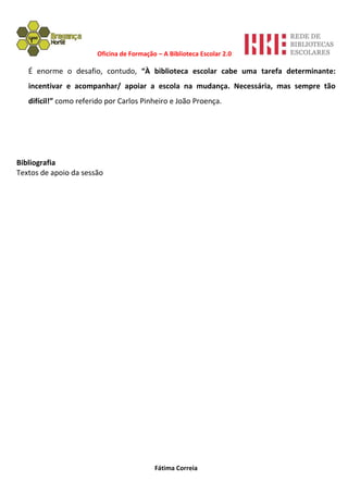 Oficina de Formação – A Biblioteca Escolar 2.0

   É enorme o desafio, contudo, “À biblioteca escolar cabe uma tarefa determinante:
   incentivar e acompanhar/ apoiar a escola na mudança. Necessária, mas sempre tão
   difícil!” como referido por Carlos Pinheiro e João Proença.




Bibliografia
Textos de apoio da sessão




                                           Fátima Correia
 