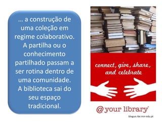 … a construção de
  uma coleção em
regime colaborativo.
   A partilha ou o
   conhecimento
partilhado passam a
ser rotina dentro de
 uma comunidade.
 A biblioteca sai do
     seu espaço
     tradicional.
                       blogue.rbe.min-edu.pt
 