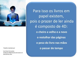 sbpsc.blogspot.com




                                                               Para isso os livros em
                                                                   papel existem,
                                                              pois o prazer de ler ainda
                                                                 é composto de 4D:
                                                                 o cheiro a velho e a novo
                                                                  o restolhar das páginas
                                                                 o peso do livro nas mãos
                     Trabalho realizado por
                                                                    o passar do tempo
                     Ana Paula Fernandes
                     Professora Bibliotecária da Escola 2,3
                     Bartolomeu Dias
 