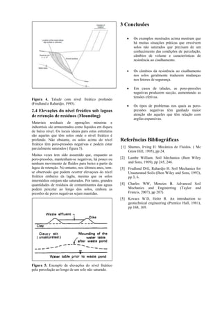 Figura 4. Talude com nível freático profundo
(Fredlund e Rahardjo, 1993).
2.4 Elevações do nível freático sob lagoas
de retenção de resíduos (Mounding)
Materiais residuais de operações mineiras e
industriais são armazenados como líquidos em diques
de baixo nível. Os locais ideais para estas estruturas
são aqueles que têm solos onde o nível freático é
profundo. Não obstante, os solos acima do nível
freático têm poro-pressões negativas e podem estar
parcialmente saturados ( figura 5).
Muitas vezes tem sido assumido que, enquanto as
poro-pressões, mantenham-se negativas, há pouco ou
nenhum movimento de fluidos para baixo a partir da
lagoa de retenção. No entanto, nos últimos anos, tem-
se observado que podem ocorrer elevaçoes do nível
freático embaixo da lagõa, mesmo que os solos
intermédios estejam não saturados. Por tanto, grandes
quantidades de residuos de contaminantes das aguas
podem percolar ao longo dos solos, embora as
pressões de poros negativas sejam mantidas.
Figura 5. Exemplo de elevações do nível freático
pela percolação ao longo de um solo não saturado.
3 Conclusões
 Os exemplos mostrados acima mostram que
há muitas situações práticas que envolvem
solos não saturados que precisam de um
conhecimento das condições de percolação,
câmbios de volume e características de
resistência ao cisalhamento.
 Os câmbios da resistência ao cisalhamento
nos solos geralmente traduzem mudanças
nos fatores de segurança.
 Em casos de taludes, as poro-pressões
negativas produzem sucção, aumentando as
tensões efetivas.
 Os tipos de problemas nos quais as poro-
pressões negativas têm ganhado maior
atenção são aqueles que têm relação com
argilas expansivas.
Referências Bibliográficas
[1] Shames, Irving H. Mecánica de Fluidos. ( Mc
Graw Hill, 1995), pp 24.
[2] Lambe William. Soil Mechanics (Jhon Wiley
and Sons, 1969), pp 245, 246.
[3] Fredlund D.G, Rahardjo H. Soil Mechanics for
Unsaturated Soils (Jhon Wiley and Sons, 1993),
pp 3, 6.
[4] Charles WW, Menzies B. Advanced Soil
Mechanics and Engineering (Taylor and
Francis, 2007), pp 207).
[5] Kovacs W.D, Holtz R. An introduction to
geotechnical engineering (Prentice Hall, 1981),
pp 168, 169.
 