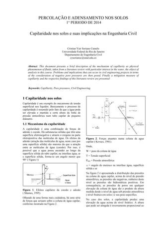 PERCOLAÇÃO E ADENSAMENTO NOS SOLOS
1° PERIODO DE 2014
Capilaridade nos solos e suas implicações na Engenharia Civil
Cristian Yair Soriano Camelo
Universidade Federal do Rio de Janeiro
Departamento de Engenharia Civil
cysorianoc@unal.edu.co
Abstract: This document presents a brief description of the mechanism of capillarity as physical
phenomenon of fluids, taken from a literature review with particular interest in the water, the object of
analysis in this course. Problems and implications that can occur in civil engineering projects in terms
of the consideration of negative pore pressures are then posed. Finally a mitigation measure of
capillarity and the respective findings of this literature review are presented
Keywords: Capillarity, Pore pressures, Civil Engineering.
1 Capilaridade nos solos
Capilaridade é um exemplo do mecanismo de tensão
superficial nos líquidos. Basicamente o processo de
capilaridade é resumido pelo fato de que a água pode
ser elevada e mantida a certa altura da linha de
pressão atmosférica num tubo capilar de pequeno
diâmetro.
1.1 Mecanismo da capilaridade
A capilaridade é uma combinação de forças de
adesão e coesão. Há substancias sólidas que têm uma
superfície eletronegativa e atraem o oxigeno na parte
eletropositiva das moléculas de água. Os efeitos da
adesão (atração das moléculas de agua, neste caso por
uma superfície sólida) são maiores do que a atração
entre as moléculas de água (coesão). Por isso, é
possível que a agua possa ascender ao longo da
superfície sólida do tubo capilar; na interfase água, ar
e superfície sólida, forma-se um angulo menor que
90° ( Figura 1)
.
Figura 1. Efeitos capilares da coesão e adesão
( Shames, 1995).
Olhando de uma forma mais cuidadosa, há uma série
de forças que actuam sobre a coluna de água capilar,
conforme mostrado na Figura 2.
Figura 2. Forças atuantes numa coluna de agua
capilar ( Kovacs, 1981).
Onde,
W = peso da coluna de água
T = Tensão superficial
Patm = Pressão atmosférica
a = angulo do menisco na interfase água, superfície
sólida e ar
Na figura 2 é apresentada a distribuição das pressões
na coluna de agua capilar, acima do nível de pressão
atmosférica, as pressões são negativas, embaixo deste
nível as pressões são hidrostáticas positivas. Em
consequência, as pressões de poros em qualquer
elevação da coluna de água são o produto da altura
medida desde o nível de agua sob pressão atmosférica
( nível freático em solos ) e seu peso específico.
No caso dos solos, a capilaridade produz uma
elevação da agua acima do nível freático. A altura
que pode ser atingida é inversamente proporcional ao
 