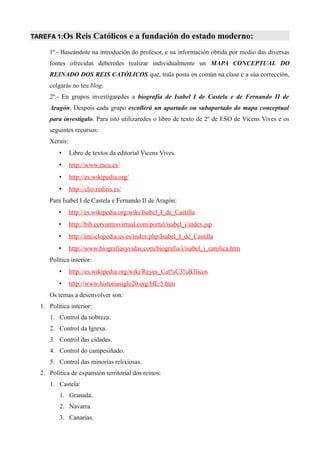 TAREFA 1:Os      Reis Católicos e a fundación do estado moderno:
     1º.- Baseándote na introdución do profesor, e na información obtida por medio das diversas
     fontes ofrecidas deberedes realizar individualmente un MAPA CONCEPTUAL DO
     REINADO DOS REIS CATÓLICOS que, trala posta en común na clase e a súa corrección,
     colgarás no teu blog.
     2º.- En grupos investigaredes a biografía de Isabel I de Castela e de Fernando II de
     Aragón. Despois cada grupo escollerá un apartado ou subapartado do mapa conceptual
     para investigalo. Para isto utilizaredes o libro de texto de 2º de ESO de Vicens Vives e os
     seguintes recursos:
     Xerais:
         •     Libro de textos da editorial Vicens Vives.
         •     http://www.mcu.es/
         •     http://es.wikipedia.org/
         •     http://clio.rediris.es/
     Para Isabel I de Castela e Fernando II de Aragón:
         •     http://es.wikipedia.org/wiki/Isabel_I_de_Castilla
         •     http://bib.cervantesvirtual.com/portal/isabel_i/index.jsp
         •     http://enciclopedia.us.es/index.php/Isabel_I_de_Castilla
         •     http://www.biografiasyvidas.com/biografia/i/isabel_i_catolica.htm
     Política interior:
         •     http://es.wikipedia.org/wiki/Reyes_Cat%C3%B3licos
         •     http://www.historiasiglo20.org/HE/5.htm
     Os temas a desenvolver son:
  1. Política interior:
     1. Control da nobreza.
     2. Control da Igrexa.
     3. Control das cidades.
     4. Control do campesiñado.
     5. Control das minorías relixiosas.
  2. Política de expansión territorial dos reinos:
     1. Castela:
         1. Granada.
         2. Navarra.
         3. Canarias.
 